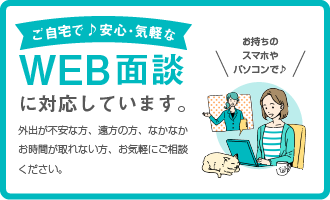 WEB面談に対応しています。外出が不安な方、遠方の方、なかなかお時間が取れない方、お気軽にご相談ください。